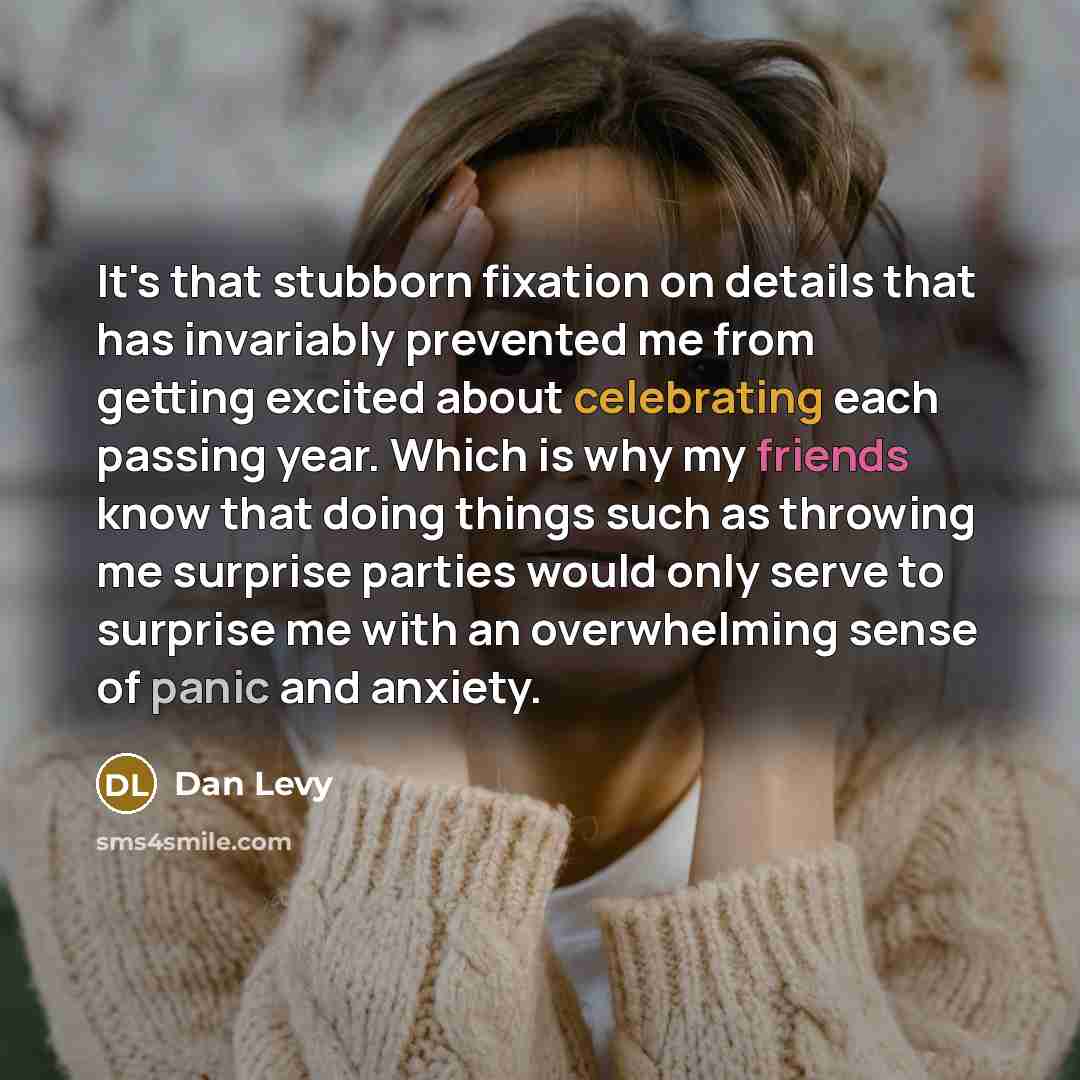 “It's that stubborn fixation on details that has invariably prevented me from getting excited about celebrating each passing year. Which is why my friends know that doing things such as throwing me surprise parties would only serve to surprise me with an overwhelming sense of panic and anxiety.” quote by Dan Levy