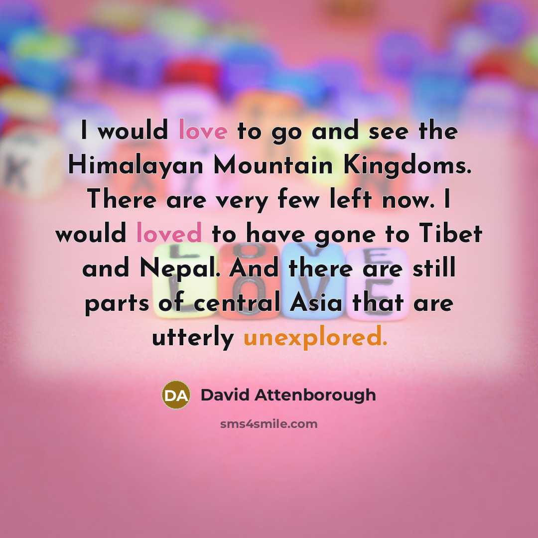 “I would love to go and see the Himalayan Mountain Kingdoms. There are very few left now. I would loved to have gone to Tibet and Nepal. And there are still parts of central Asia that are utterly unexplored.” quote by David Attenborough