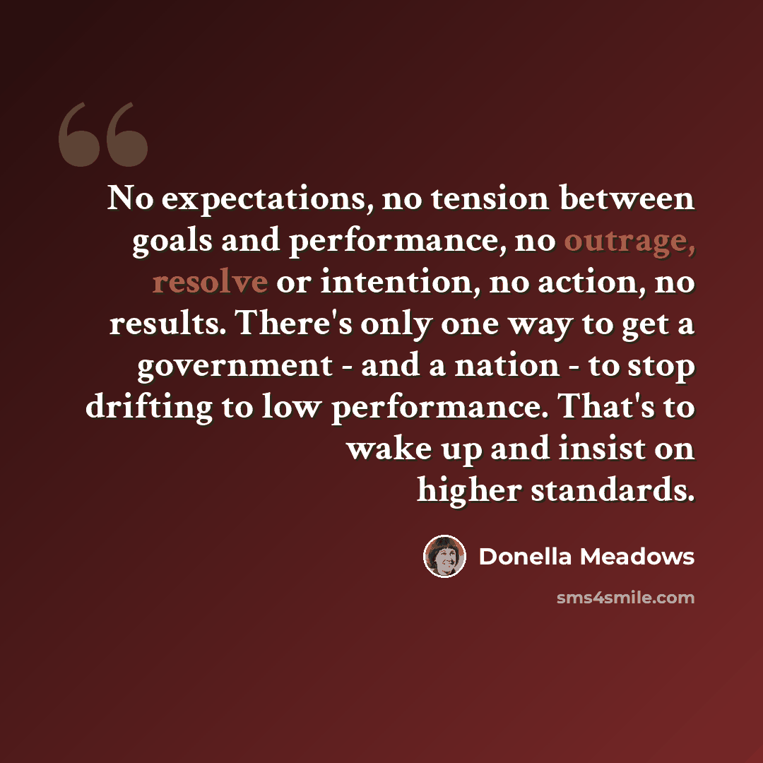 “No expectations, no tension between goals and performance, no outrage, resolve or intention, no action, no results. There's only one way to get a government - and a nation - to stop drifting to low performance. That's to wake up and insist on higher standards.” quote by Donella Meadows