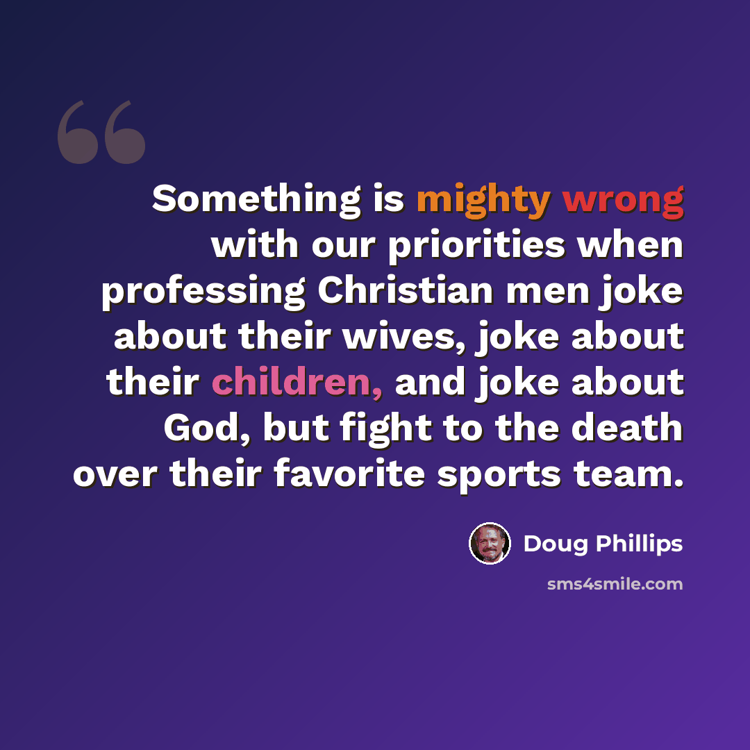 “Something is mighty wrong with our priorities when professing Christian men joke about their wives, joke about their children, and joke about God, but fight to the death over their favorite sports team.” quote by Doug Phillips