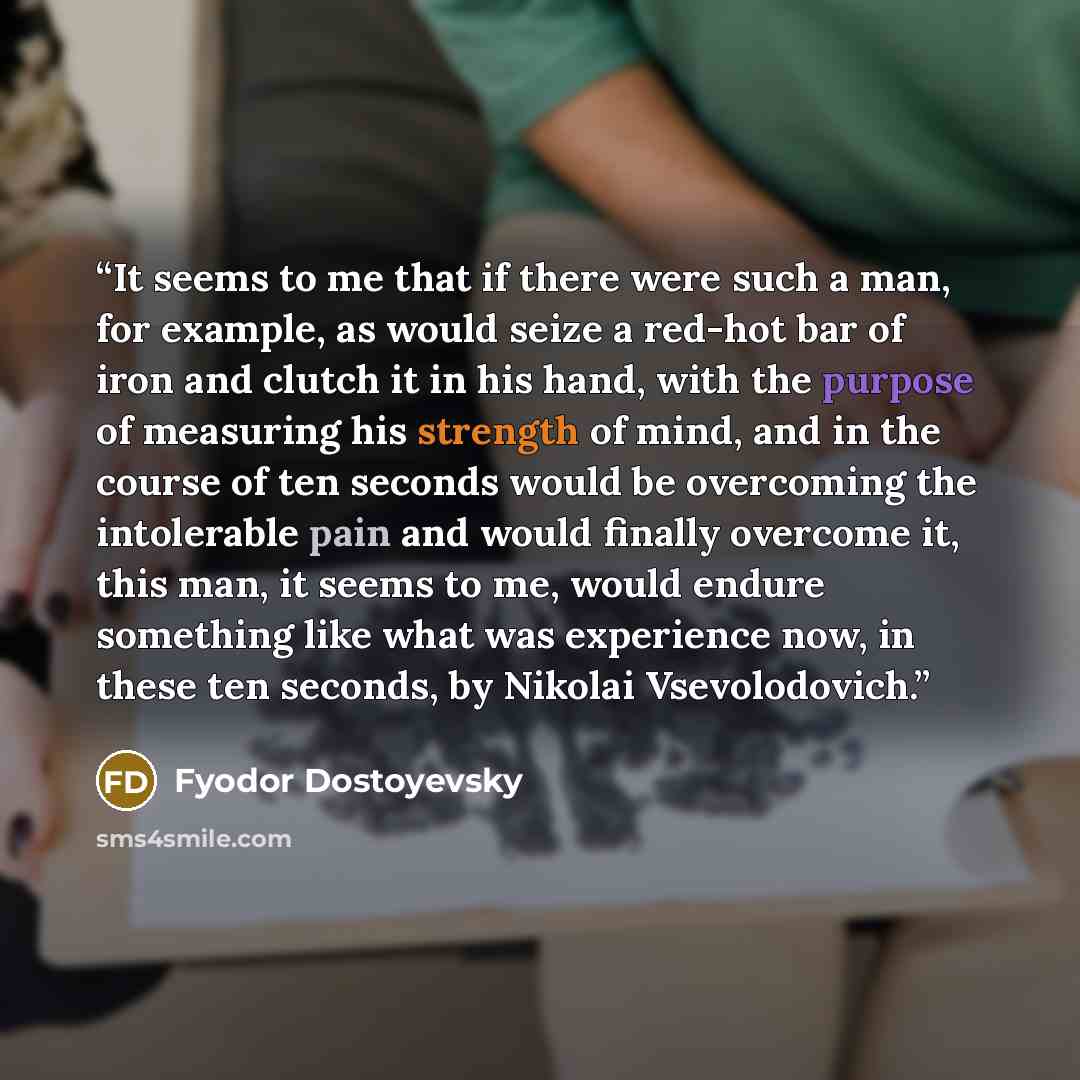 “It seems to me that if there were such a man, for example, as would seize a red-hot bar of iron and clutch it in his hand, with the purpose of measuring his strength of mind, and in the course of ten seconds would be overcoming the intolerable pain and would finally overcome it, this man, it seems…” quote by Fyodor Dostoyevsky