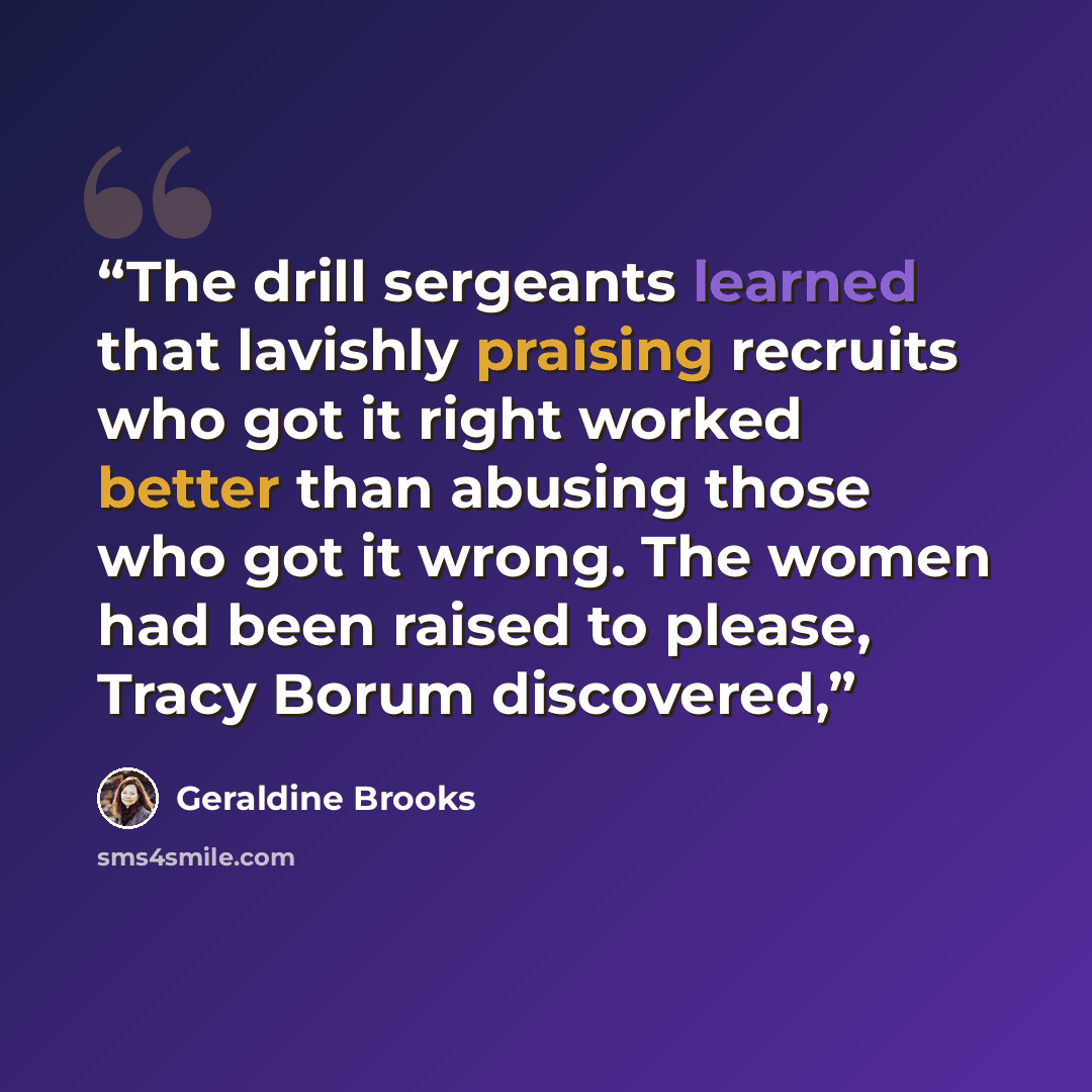 “The drill sergeants learned that lavishly praising recruits who got it right worked better than abusing those who got it wrong. The women had been raised to please, Tracy Borum discovered,” quote by Geraldine Brooks