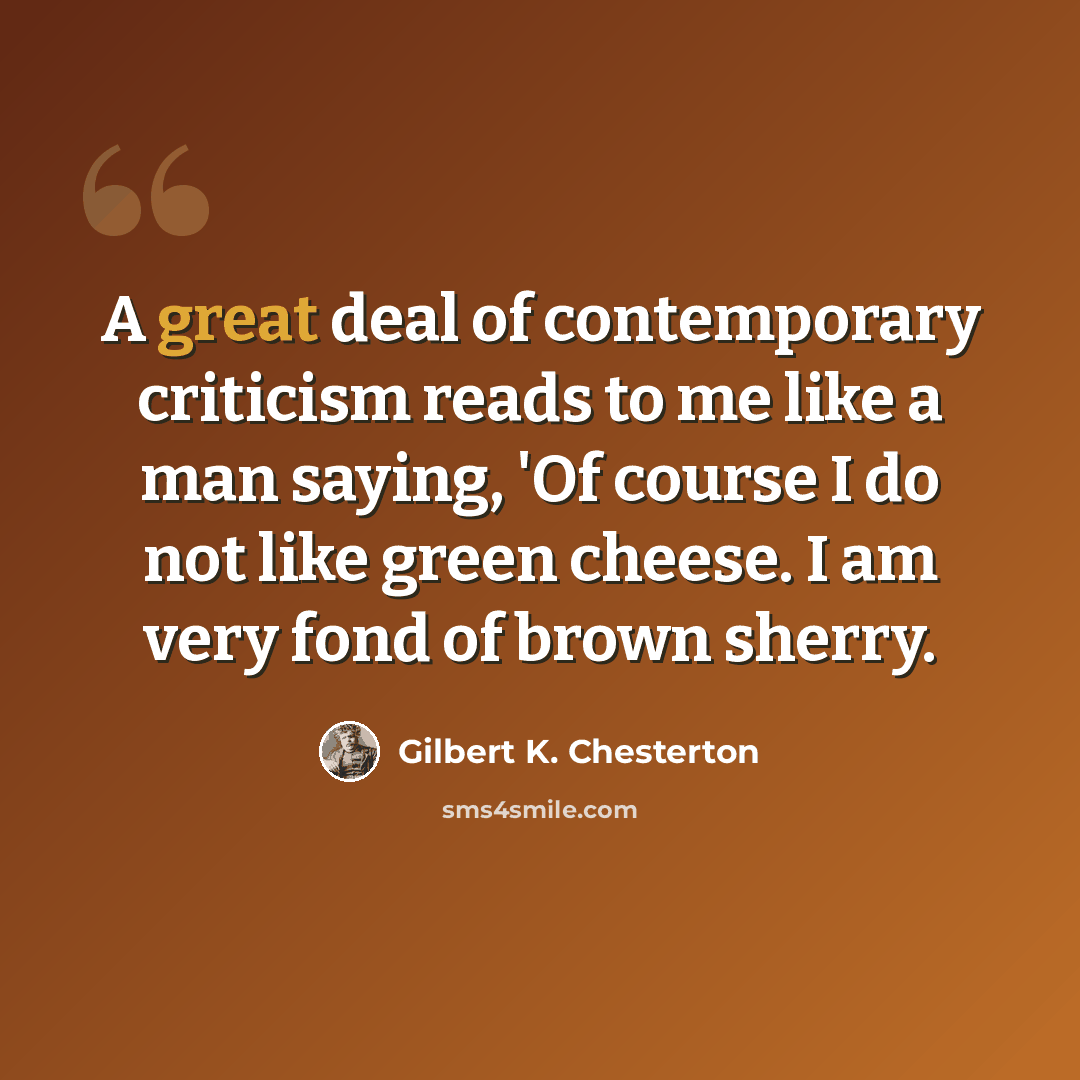 “A great deal of contemporary criticism reads to me like a man saying, 'Of course I do not like green cheese. I am very fond of brown sherry.” quote by Gilbert K. Chesterton