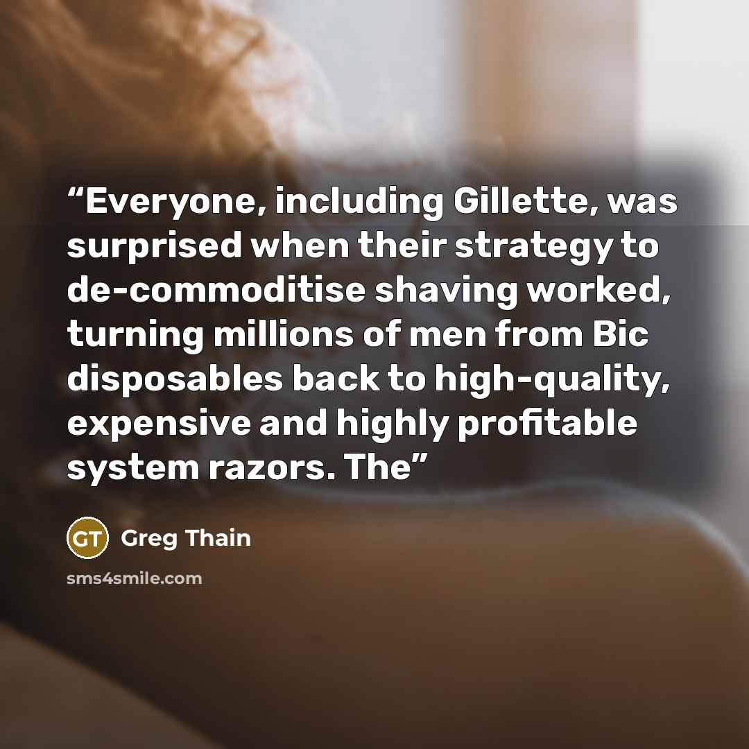 “Everyone, including Gillette, was surprised when their strategy to de-commoditise shaving worked, turning millions of men from Bic disposables back to high-quality, expensive and highly profitable system razors. The” quote by Greg Thain