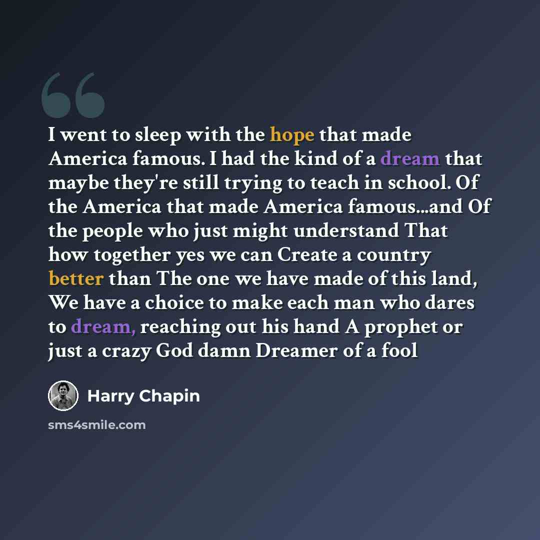 “I went to sleep with the hope that made America famous. I had the kind of a dream that maybe they're still trying to teach in school. Of the America that made America famous...and Of the people who just might understand That how together yes we can Create a country better than The one we have made…” quote by Harry Chapin