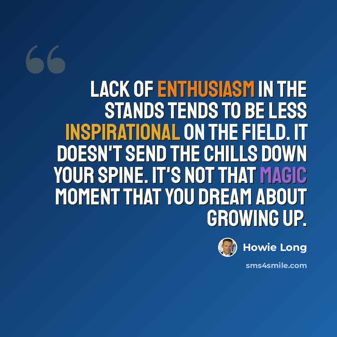 “Lack of enthusiasm in the stands tends to be less inspirational on the field. It doesn't send the chills down your spine. It's not that magic moment that you dream about growing up.” quote by Howie Long