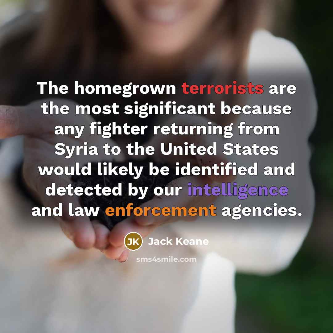 “The homegrown terrorists are the most significant because any fighter returning from Syria to the United States would likely be identified and detected by our intelligence and law enforcement agencies.” quote by Jack Keane