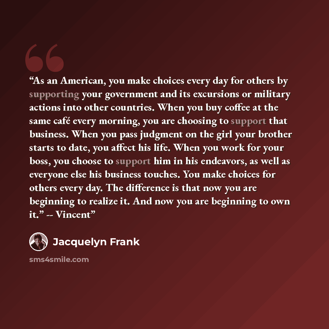 “As an American, you make choices every day for others by supporting your government and its excursions or military actions into other countries. When you buy coffee at the same café every morning, you are choosing to support that business. When you pass judgment on the girl your brother starts to…” quote by Jacquelyn Frank