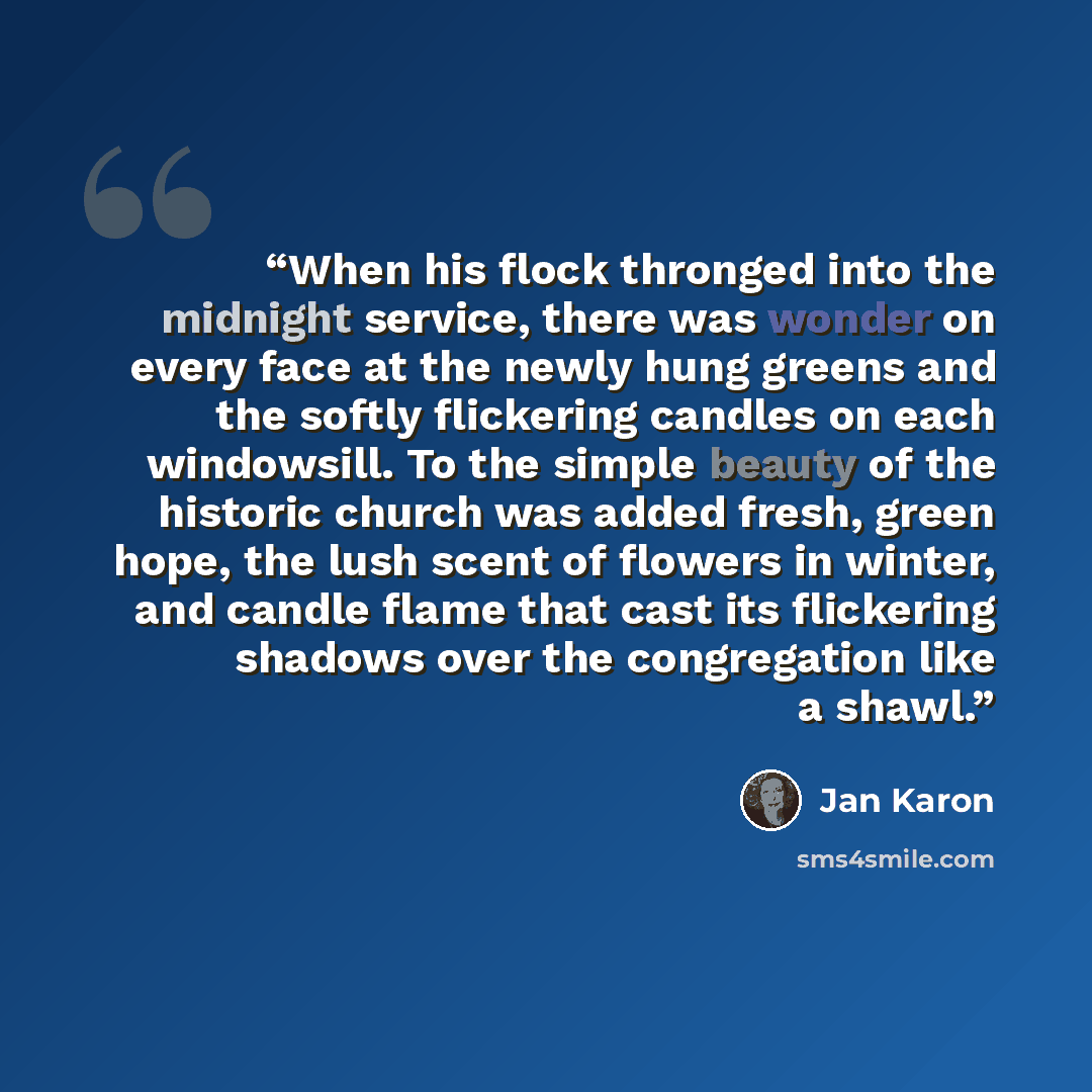 “When his flock thronged into the midnight service, there was wonder on every face at the newly hung greens and the softly flickering candles on each windowsill. To the simple beauty of the historic church was added fresh, green hope, the lush scent of flowers in winter, and candle flame that cast…” quote by Jan Karon