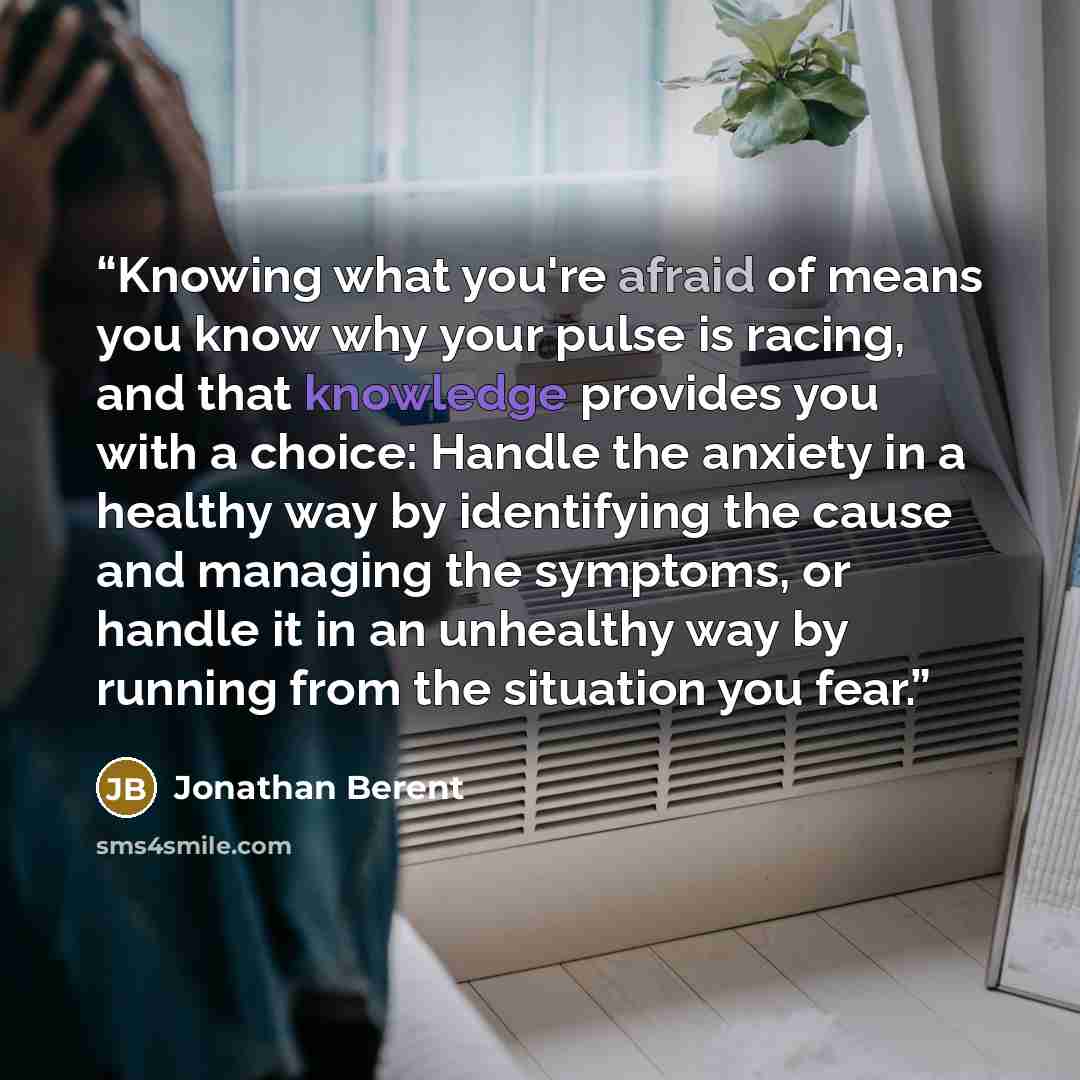 “Knowing what you're afraid of means you know why your pulse is racing, and that knowledge provides you with a choice: Handle the anxiety in a healthy way by identifying the cause and managing the symptoms, or handle it in an unhealthy way by running from the situation you fear.” quote by Jonathan Berent