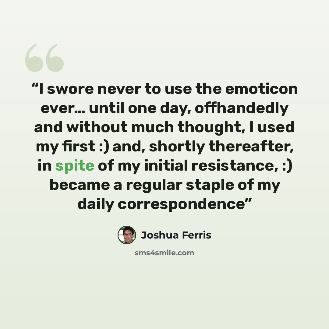 “I swore never to use the emoticon ever… until one day, offhandedly and without much thought, I used my first :) and, shortly thereafter, in spite of my initial resistance, :) became a regular staple of my daily correspondence” quote by Joshua Ferris