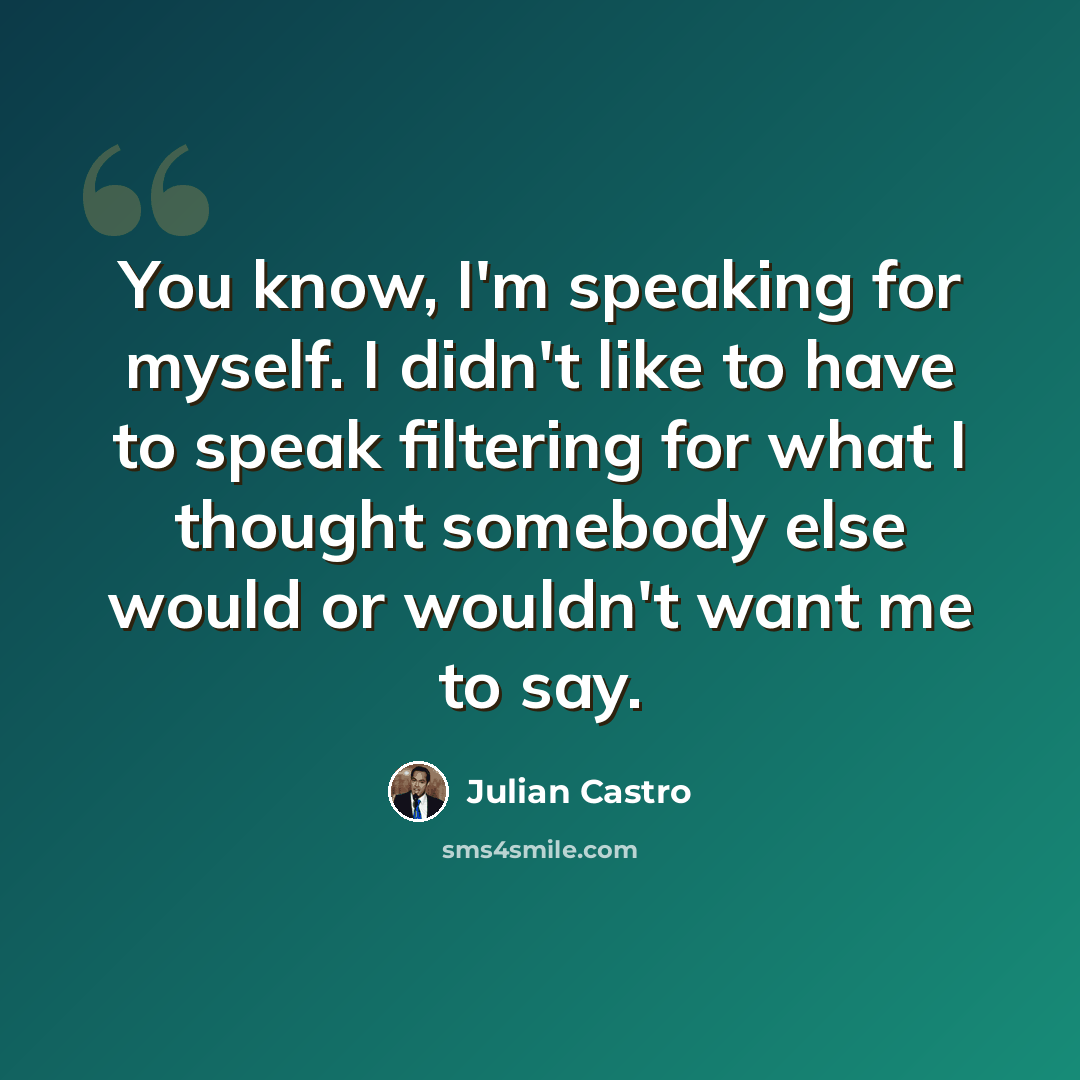 “You know, I'm speaking for myself. I didn't like to have to speak filtering for what I thought somebody else would or wouldn't want me to say.” quote by Julian Castro