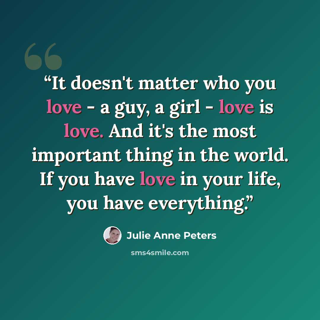 “It doesn't matter who you love - a guy, a girl - love is love. And it's the most important thing in the world. If you have love in your life, you have everything.” quote by Julie Anne Peters