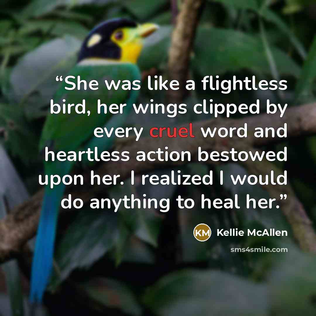 “She was like a flightless bird, her wings clipped by every cruel word and heartless action bestowed upon her. I realized I would do anything to heal her.” quote by Kellie McAllen