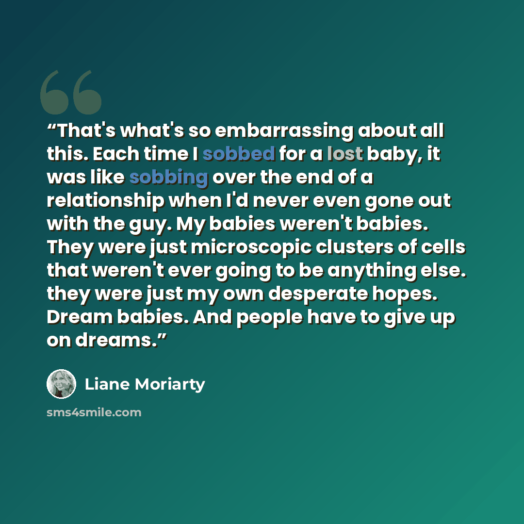 “That's what's so embarrassing about all this. Each time I sobbed for a lost baby, it was like sobbing over the end of a relationship when I'd never even gone out with the guy. My babies weren't babies. They were just microscopic clusters of cells that weren't ever going to be anything else. they…” quote by Liane Moriarty