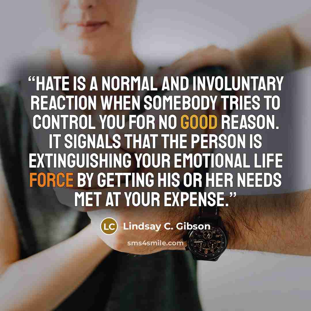 “Hate is a normal and involuntary reaction when somebody tries to control you for no good reason. It signals that the person is extinguishing your emotional life force by getting his or her needs met at your expense.” quote by Lindsay C. Gibson