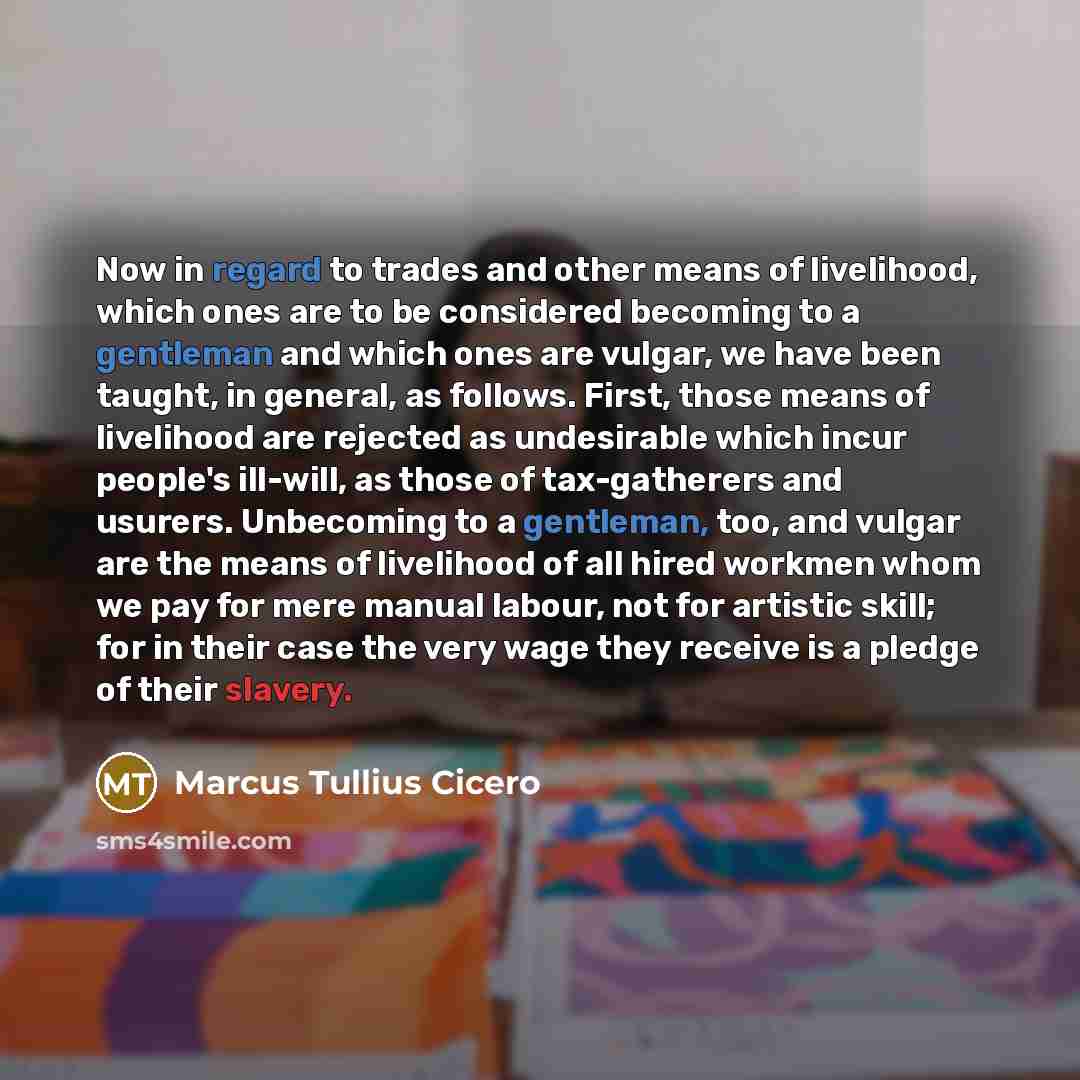 “Now in regard to trades and other means of livelihood, which ones are to be considered becoming to a gentleman and which ones are vulgar, we have been taught, in general, as follows. First, those means of livelihood are rejected as undesirable which incur people's ill-will, as those of…” quote by Marcus Tullius Cicero