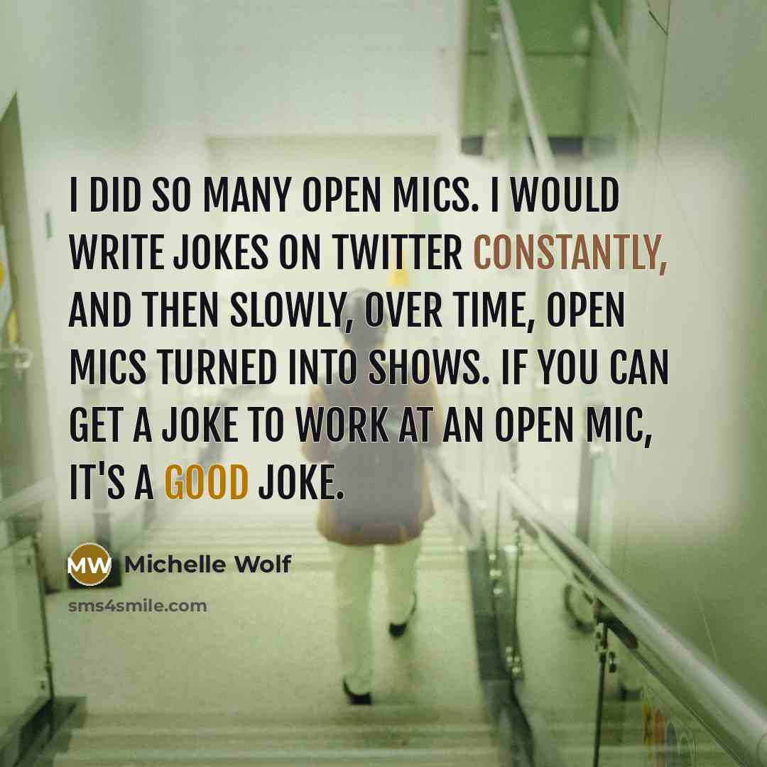 “I did so many open mics. I would write jokes on Twitter constantly, and then slowly, over time, open mics turned into shows. If you can get a joke to work at an open mic, it's a good joke.” quote by Michelle Wolf