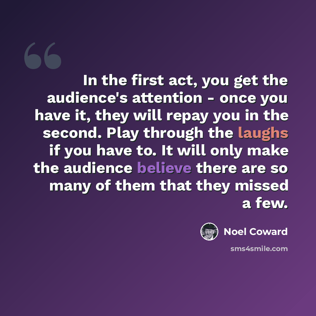 “In the first act, you get the audience's attention - once you have it, they will repay you in the second. Play through the laughs if you have to. It will only make the audience believe there are so many of them that they missed a few.” quote by Noel Coward