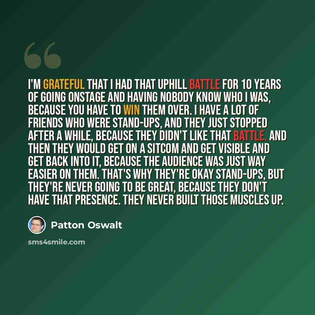 “I'm grateful that I had that uphill battle for 10 years of going onstage and having nobody know who I was, because you have to win them over. I have a lot of friends who were stand-ups, and they just stopped after a while, because they didn't like that battle. And then they would get on a sitcom…” quote by Patton Oswalt