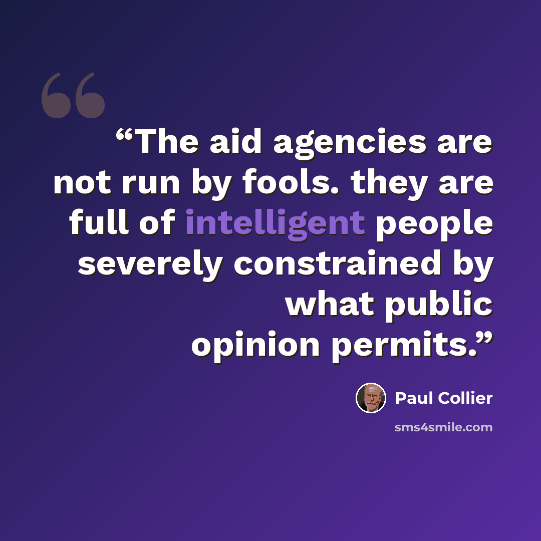 “The aid agencies are not run by fools. they are full of intelligent people severely constrained by what public opinion permits.” quote by Paul Collier