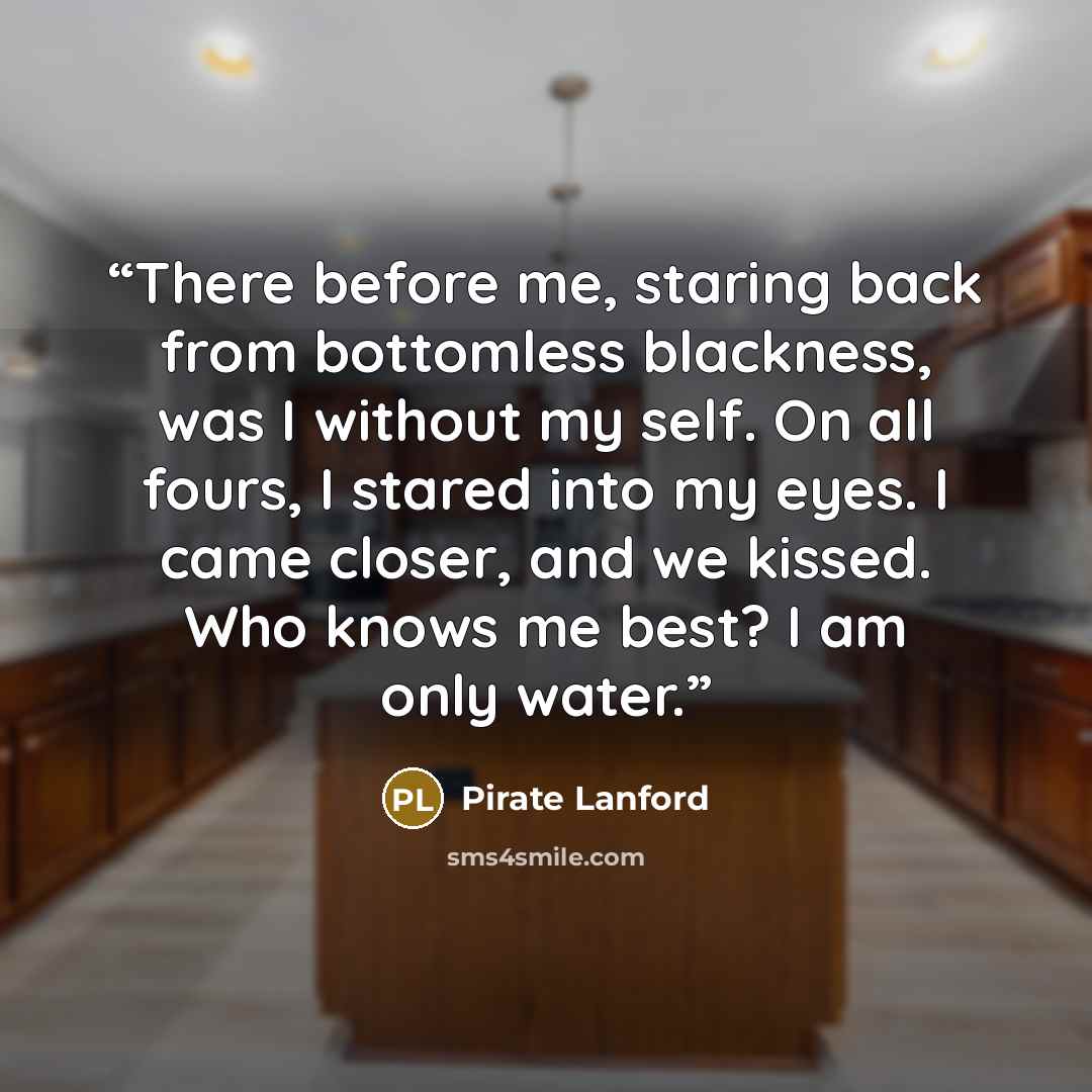 “There before me, staring back from bottomless blackness, was I without my self. On all fours, I stared into my eyes. I came closer, and we kissed. Who knows me best? I am only water.” quote by Pirate Lanford
