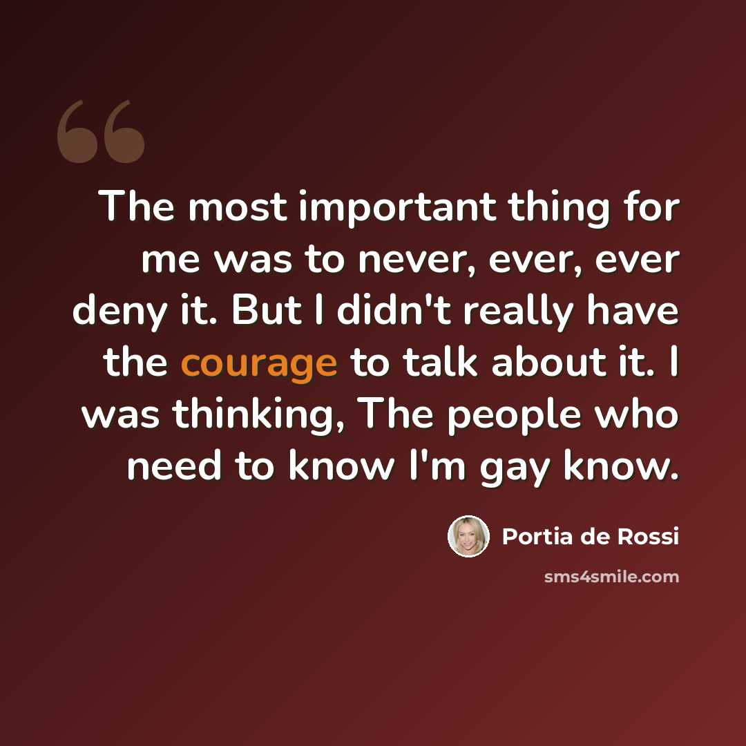 “The most important thing for me was to never, ever, ever deny it. But I didn't really have the courage to talk about it. I was thinking, The people who need to know I'm gay know.” quote by Portia de Rossi