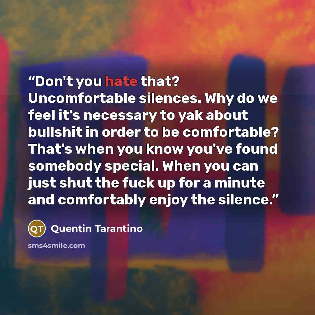 “Don't you hate that? Uncomfortable silences. Why do we feel it's necessary to yak about bullshit in order to be comfortable? That's when you know you've found somebody special. When you can just shut the fuck up for a minute and comfortably enjoy the silence.” quote by Quentin Tarantino