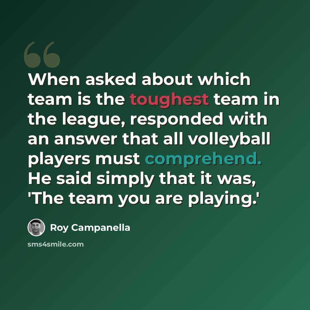 “When asked about which team is the toughest team in the league, responded with an answer that all volleyball players must comprehend. He said simply that it was, 'The team you are playing.'” quote by Roy Campanella