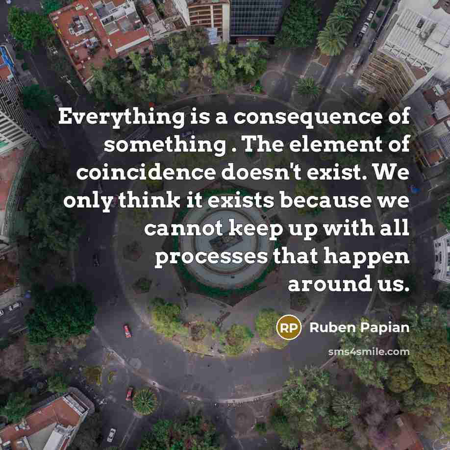 “Everything is a consequence of something . The element of coincidence doesn't exist. We only think it exists because we cannot keep up with all processes that happen around us.” quote by Ruben Papian