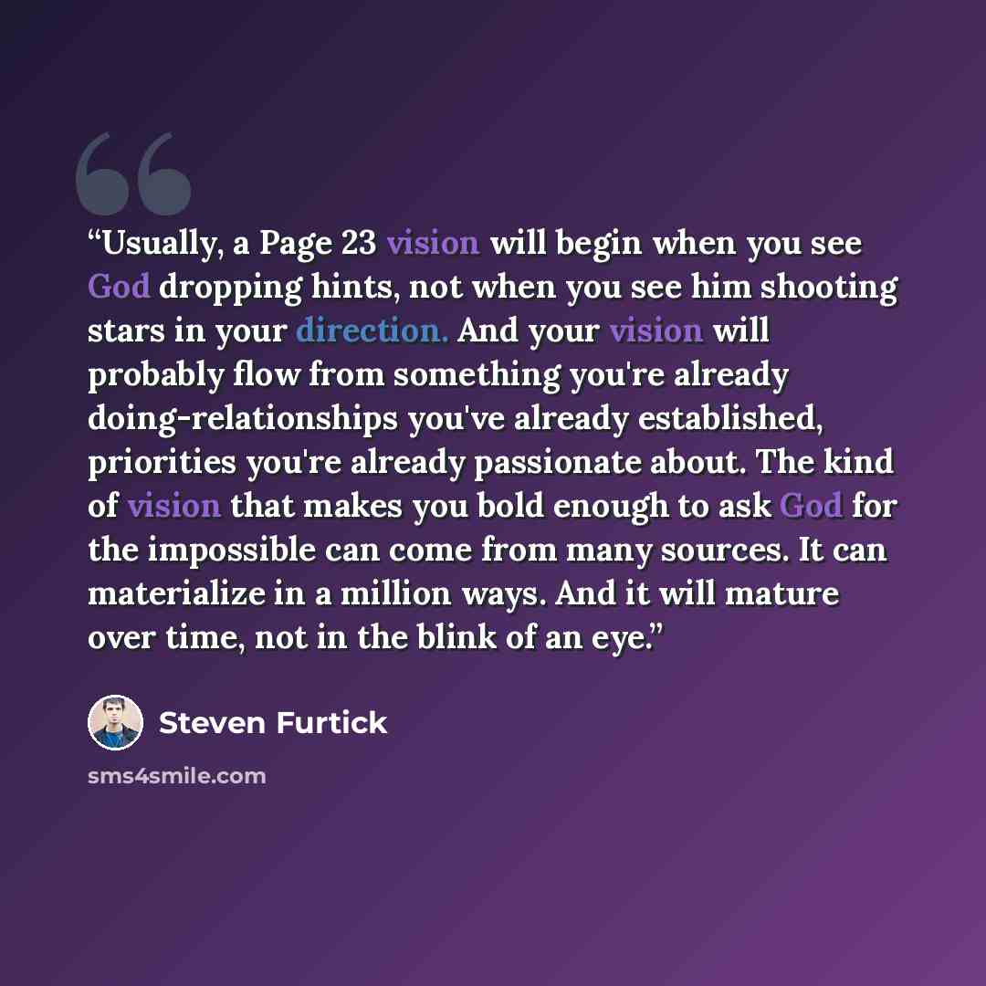 “Usually, a Page 23 vision will begin when you see God dropping hints, not when you see him shooting stars in your direction. And your vision will probably flow from something you're already doing-relationships you've already established, priorities you're already passionate about. The kind of…” quote by Steven Furtick