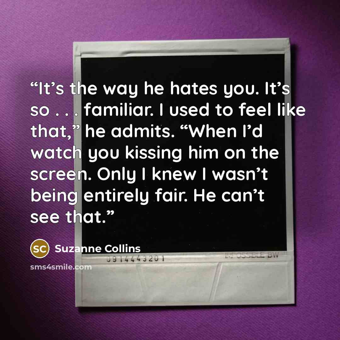 “It’s the way he hates you. It’s so . . . familiar. I used to feel like that,” he admits. “When I’d watch you kissing him on the screen. Only I knew I wasn’t being entirely fair. He can’t see that.” quote by Suzanne Collins