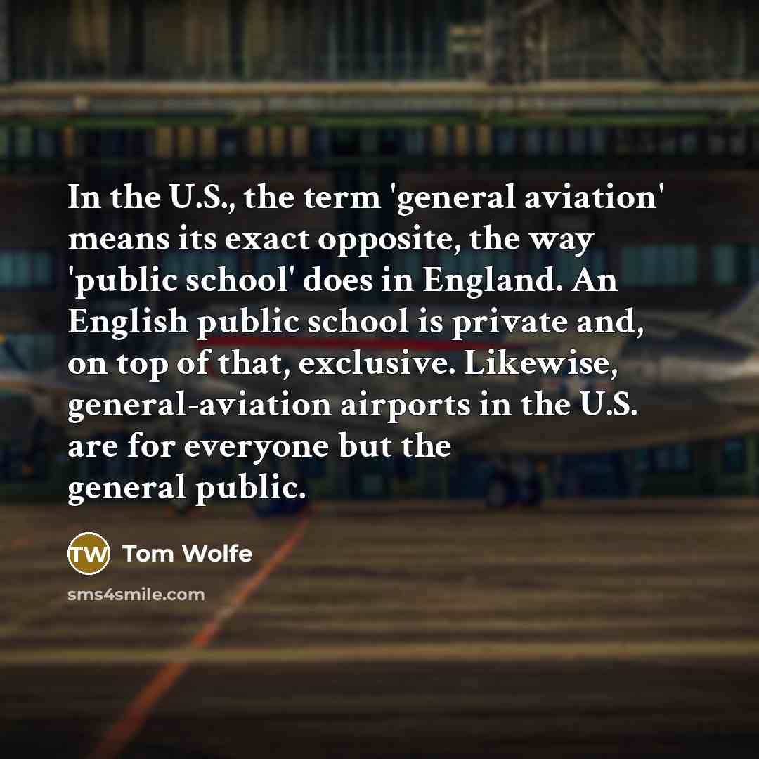 “In the U.S., the term 'general aviation' means its exact opposite, the way 'public school' does in England. An English public school is private and, on top of that, exclusive. Likewise, general-aviation airports in the U.S. are for everyone but the general public.” quote by Tom Wolfe