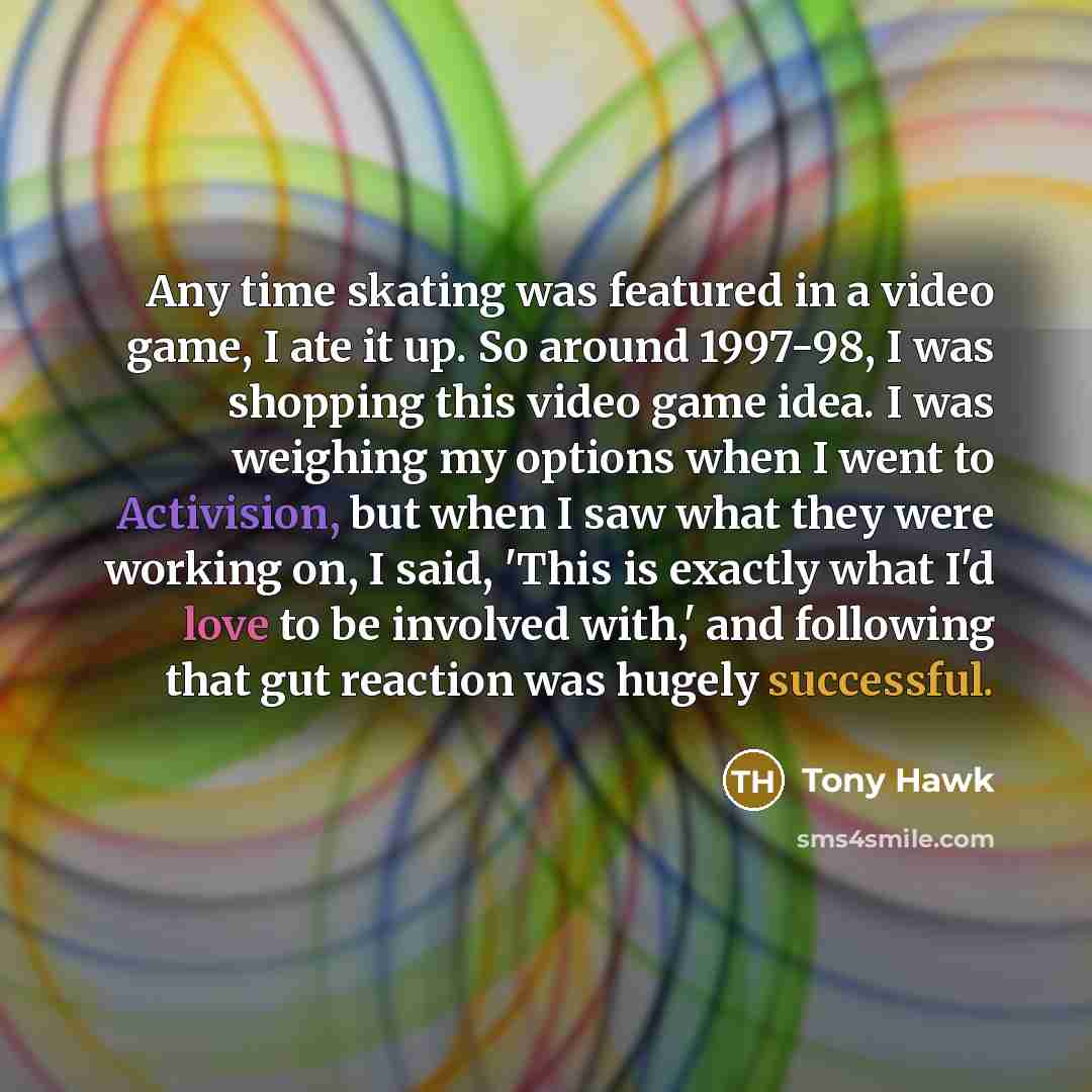 “Any time skating was featured in a video game, I ate it up. So around 1997-98, I was shopping this video game idea. I was weighing my options when I went to Activision, but when I saw what they were working on, I said, 'This is exactly what I'd love to be involved with,' and following that gut…” quote by Tony Hawk