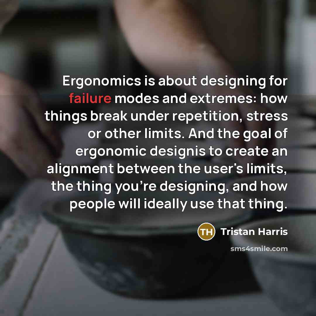“Ergonomics is about designing for failure modes and extremes: how things break under repetition, stress or other limits. And the goal of ergonomic designis to create an alignment between the user's limits, the thing you're designing, and how people will ideally use that thing.” quote by Tristan Harris
