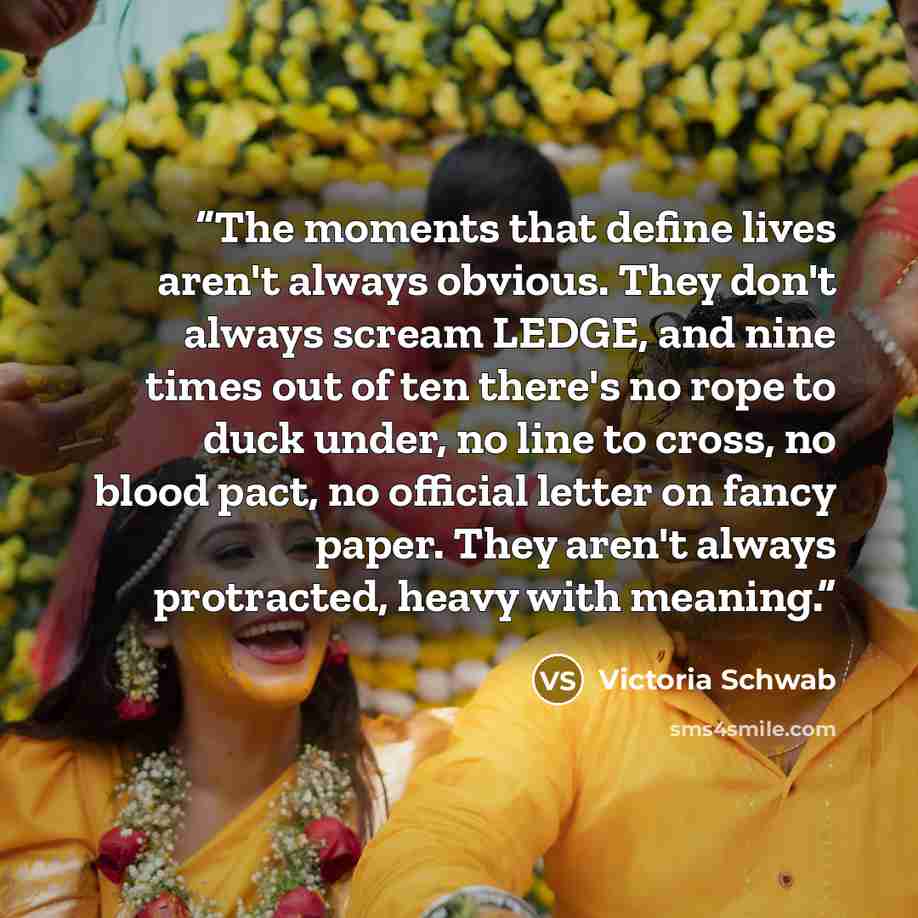 “The moments that define lives aren't always obvious. They don't always scream LEDGE, and nine times out of ten there's no rope to duck under, no line to cross, no blood pact, no official letter on fancy paper. They aren't always protracted, heavy with meaning.” quote by Victoria Schwab