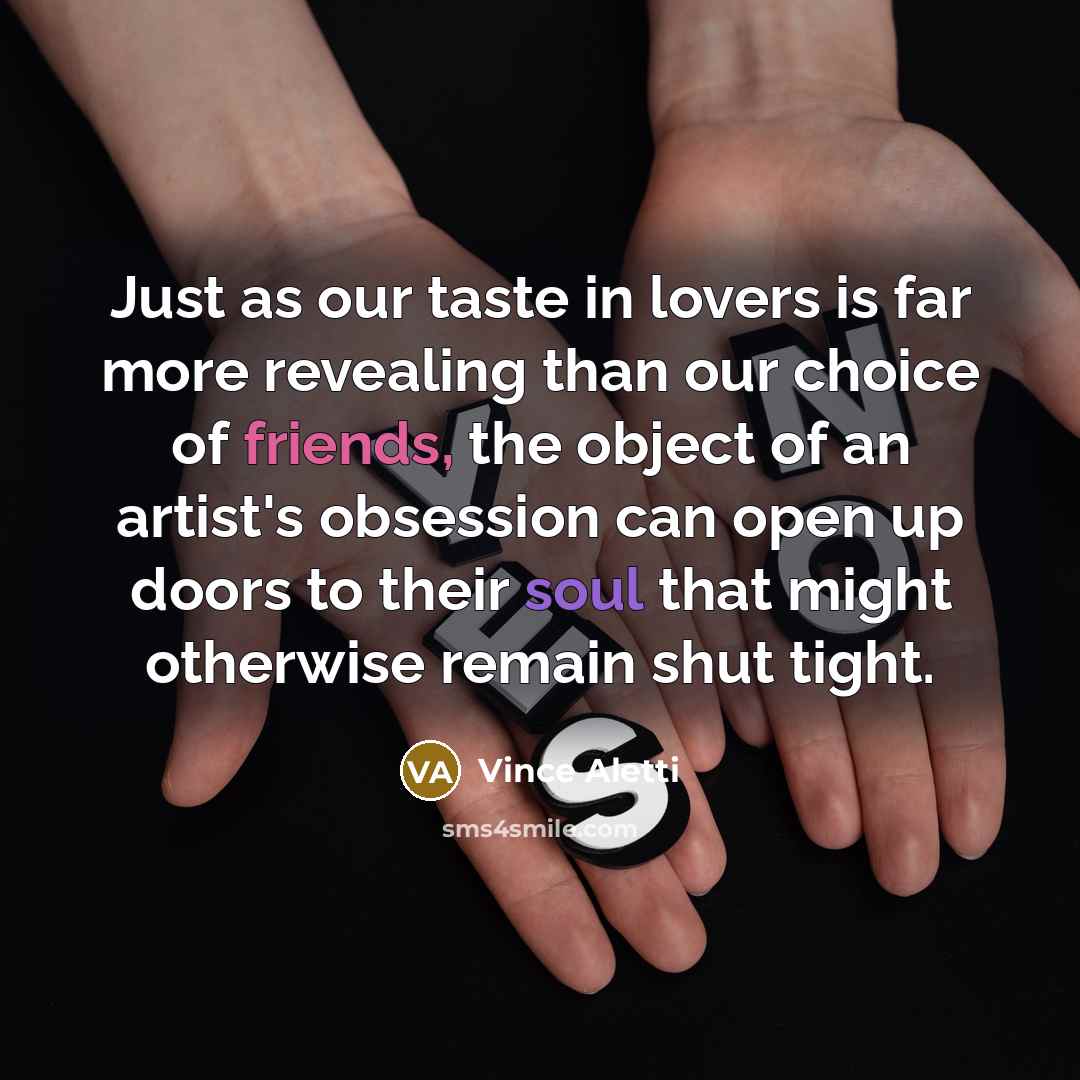 “Just as our taste in lovers is far more revealing than our choice of friends, the object of an artist's obsession can open up doors to their soul that might otherwise remain shut tight.” quote by Vince Aletti