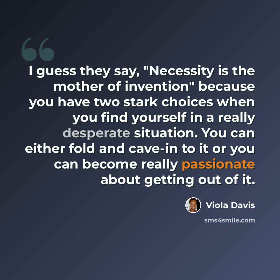 “I guess they say, "Necessity is the mother of invention" because you have two stark choices when you find yourself in a really desperate situation. You can either fold and cave-in to it or you can become really passionate about getting out of it.” quote by Viola Davis