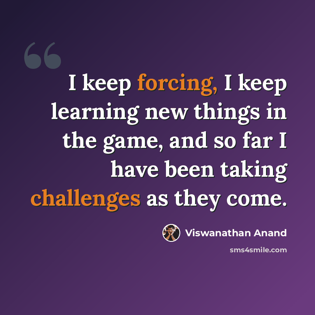 “I keep forcing, I keep learning new things in the game, and so far I have been taking challenges as they come.” quote by Viswanathan Anand