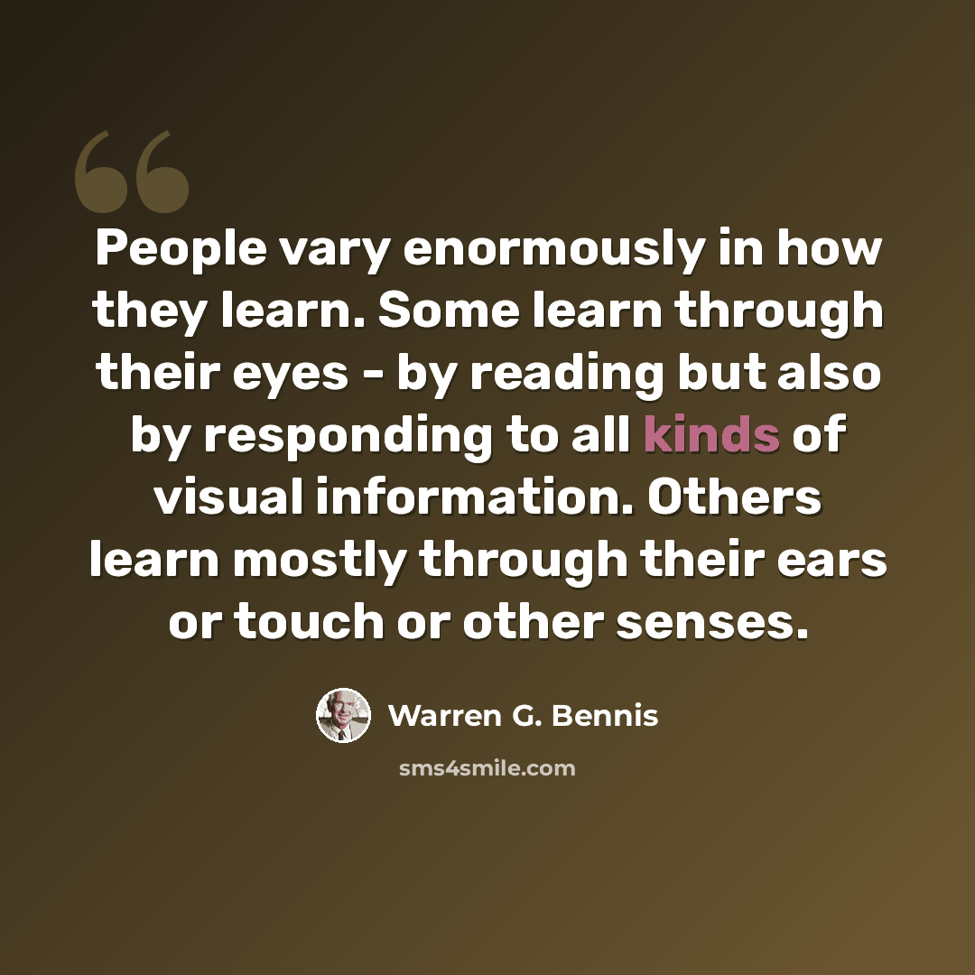 “People vary enormously in how they learn. Some learn through their eyes - by reading but also by responding to all kinds of visual information. Others learn mostly through their ears or touch or other senses.” quote by Warren G. Bennis