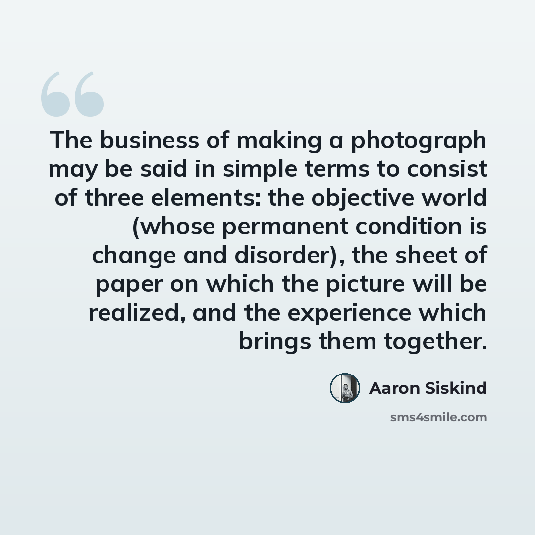 “The business of making a photograph may be said in simple terms to consist of three elements: the objective world (whose permanent condition is change and disorder), the sheet of paper on which the picture will be realized, and the experience which brings them together.” quote by Aaron Siskind