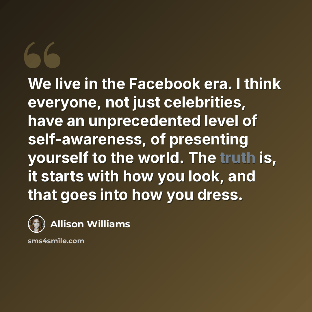 “We live in the Facebook era. I think everyone, not just celebrities, have an unprecedented level of self-awareness, of presenting yourself to the world. The truth is, it starts with how you look, and that goes into how you dress.” quote by Allison Williams