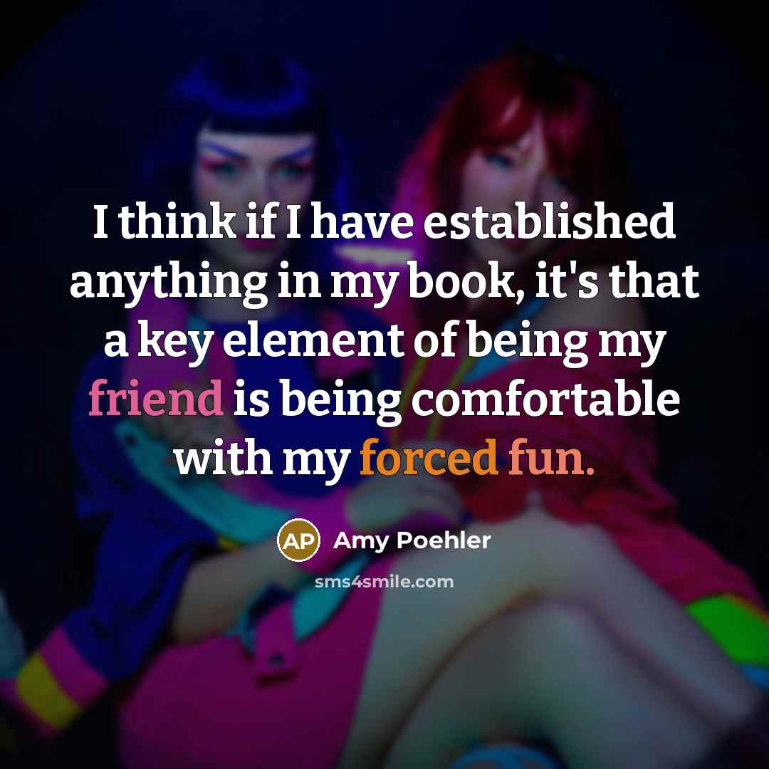 “I think if I have established anything in my book, it's that a key element of being my friend is being comfortable with my forced fun.” quote by Amy Poehler