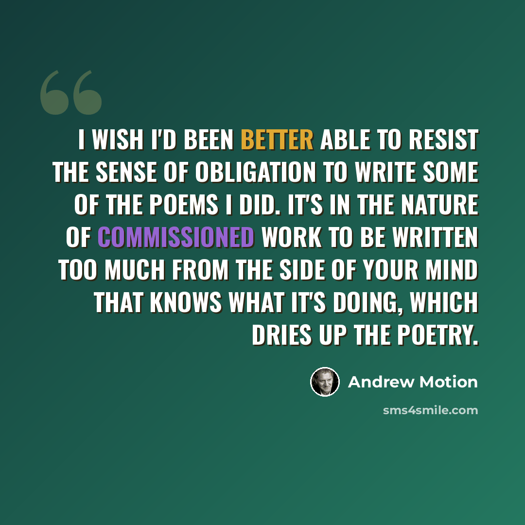 “I wish I'd been better able to resist the sense of obligation to write some of the poems I did. It's in the nature of commissioned work to be written too much from the side of your mind that knows what it's doing, which dries up the poetry.” quote by Andrew Motion