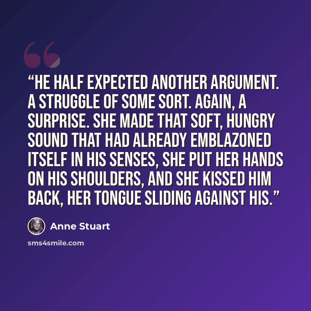 “He half expected another argument. A struggle of some sort. Again, a surprise. She made that soft, hungry sound that had already emblazoned itself in his senses, she put her hands on his shoulders, and she kissed him back, her tongue sliding against his.” quote by Anne Stuart
