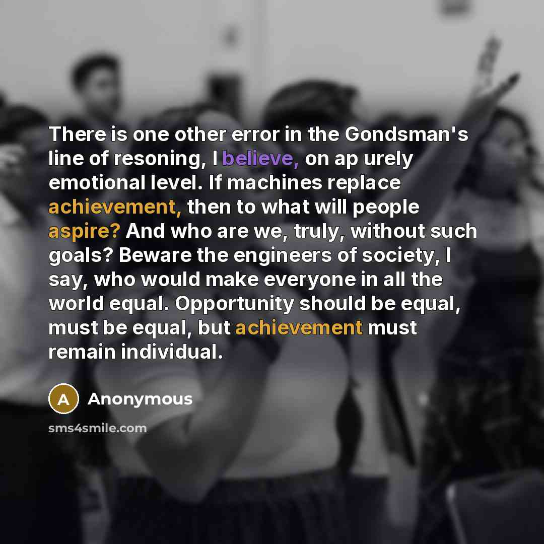 “There is one other error in the Gondsman's line of resoning, I believe, on ap urely emotional level. If machines replace achievement, then to what will people aspire? And who are we, truly, without such goals? Beware the engineers of society, I say, who would make everyone in all the world equal…” quote by Anonymous