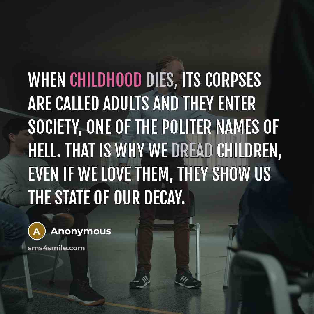 “When childhood dies, its corpses are called adults and they enter society, one of the politer names of hell. That is why we dread children, even if we love them, they show us the state of our decay.” quote by Anonymous