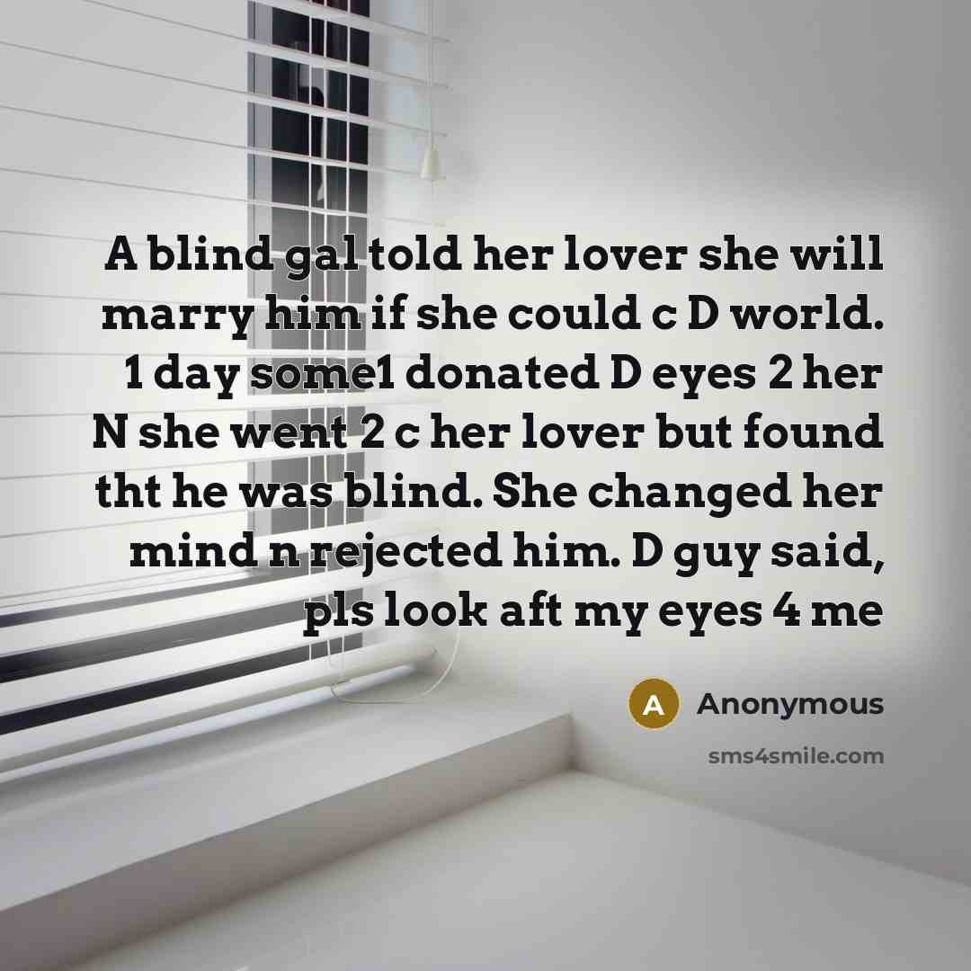 “A blind gal told her lover she will marry him if she could c D world. 1 day some1 donated D eyes 2 her N she went 2 c her lover but found tht he was blind. She changed her mind n rejected him. D guy said, pls look aft my eyes 4 me” quote by Anonymous
