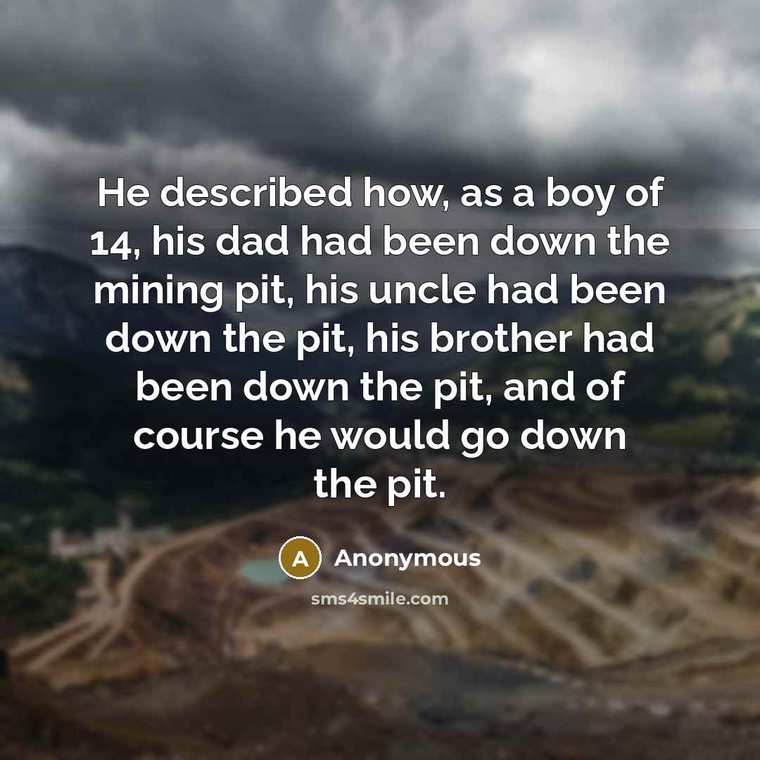 “He described how, as a boy of 14, his dad had been down the mining pit, his uncle had been down the pit, his brother had been down the pit, and of course he would go down the pit.” quote by Anonymous