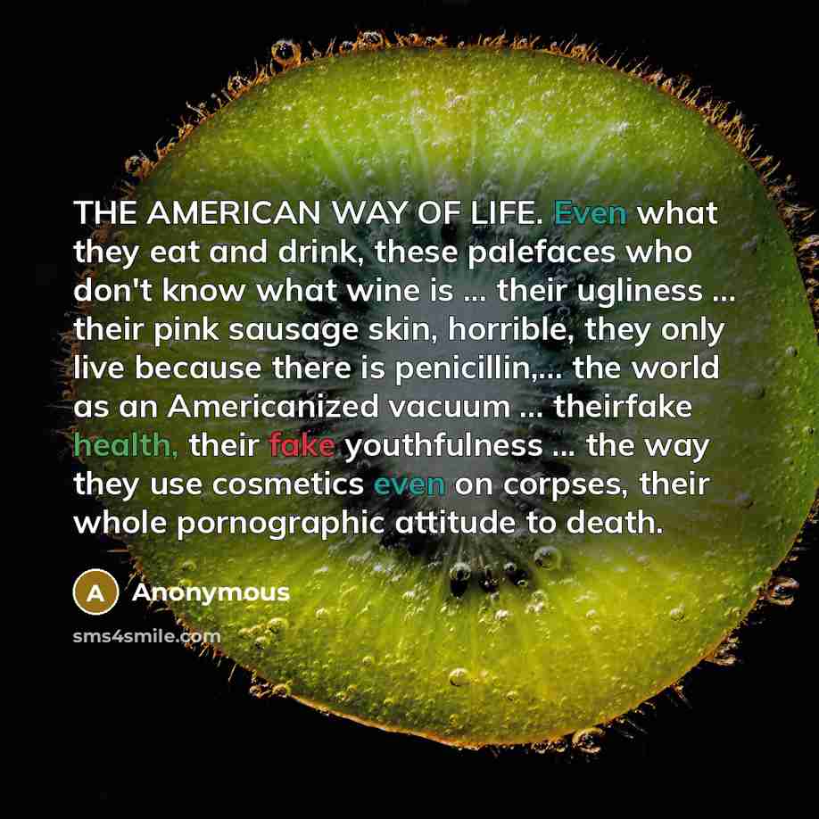 “THE AMERICAN WAY OF LIFE. Even what they eat and drink, these palefaces who don't know what wine is ... their ugliness ... their pink sausage skin, horrible, they only live because there is penicillin,... the world as an Americanized vacuum ... theirfake health, their fake youthfulness ... the way…” quote by Anonymous